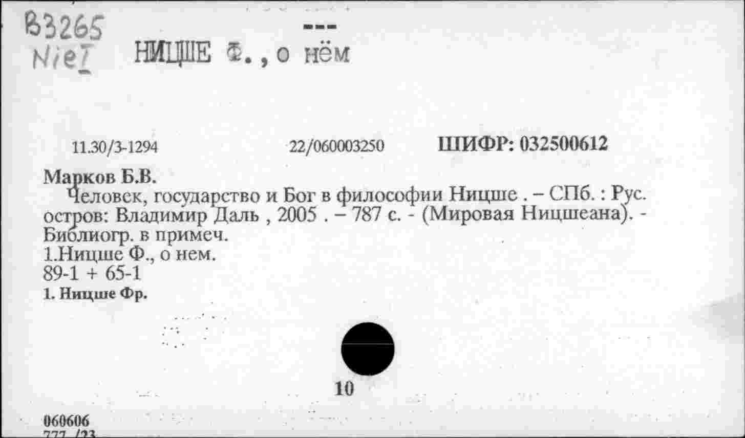 ﻿63265
;4,е" НИЦЦЕ 5. ,о нём
11.30/3-1294	22/060003250 ШИФР: 032500612
Марков Б.В.
Человек, государство и Бог в философии Ницше . - СПб.: Рус. остров: Владимир Даль , 2005 . - 787 с. - (Мировая Ницшеана). -Биолиогр. в примем.
1.Ницше Ф., о нем.
89-1 + 65-1
1. Ницше Фр.
10
060606